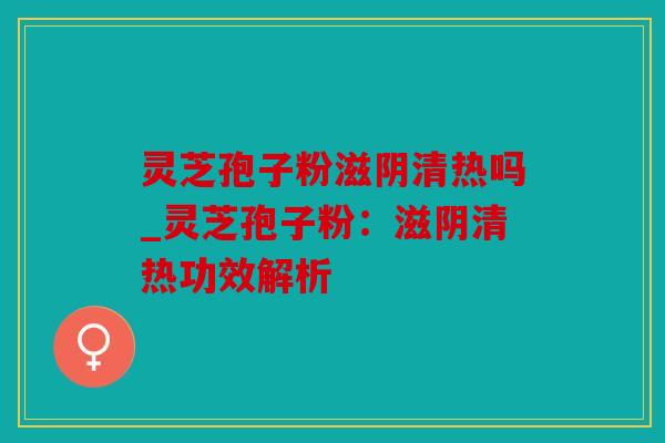 灵芝孢子粉滋阴清热吗_灵芝孢子粉：滋阴清热功效解析