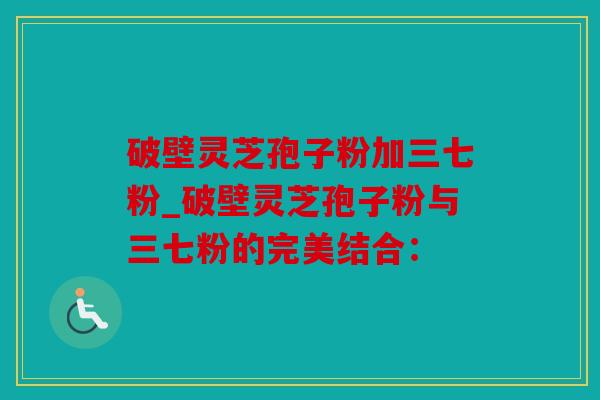 破壁灵芝孢子粉加三七粉_破壁灵芝孢子粉与三七粉的完美结合：