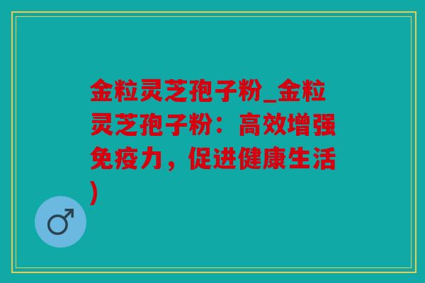 金粒灵芝孢子粉_金粒灵芝孢子粉：高效增强免疫力，促进健康生活)