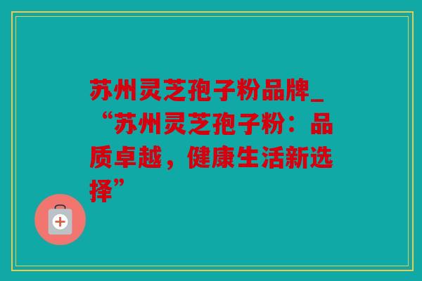 苏州灵芝孢子粉品牌_“苏州灵芝孢子粉：品质卓越，健康生活新选择”