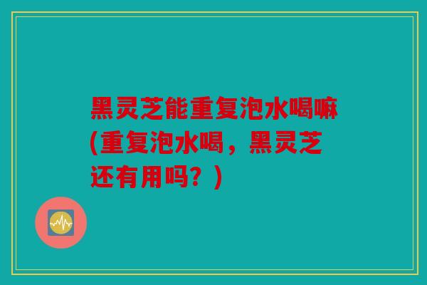 黑灵芝能重复泡水喝嘛(重复泡水喝，黑灵芝还有用吗？)