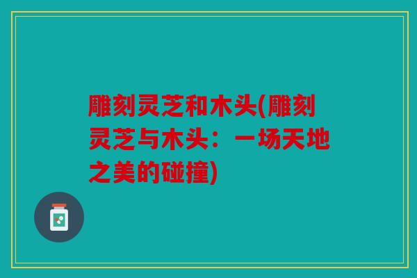 雕刻灵芝和木头(雕刻灵芝与木头：一场天地之美的碰撞)
