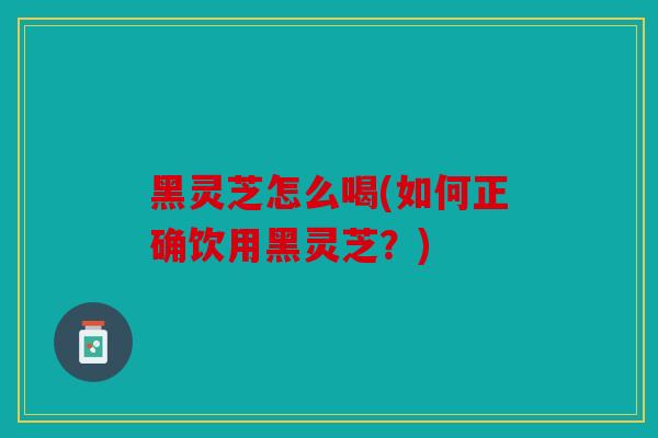 黑灵芝怎么喝(如何正确饮用黑灵芝？)