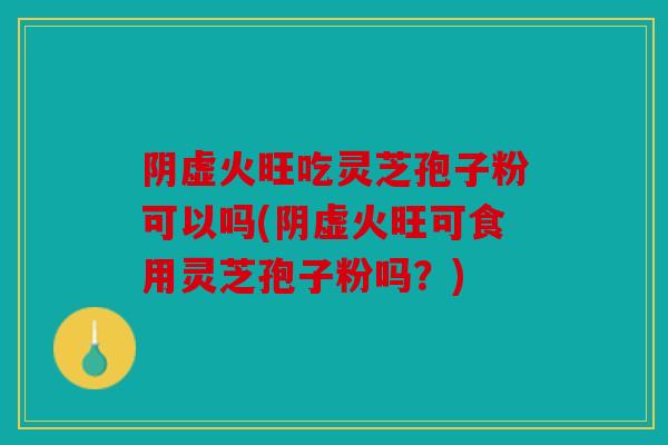 阴虚火旺吃灵芝孢子粉可以吗(阴虚火旺可食用灵芝孢子粉吗？)