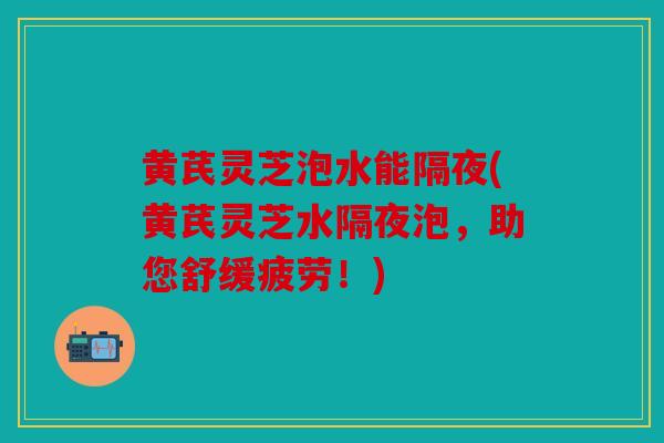 黄芪灵芝泡水能隔夜(黄芪灵芝水隔夜泡，助您舒缓疲劳！)