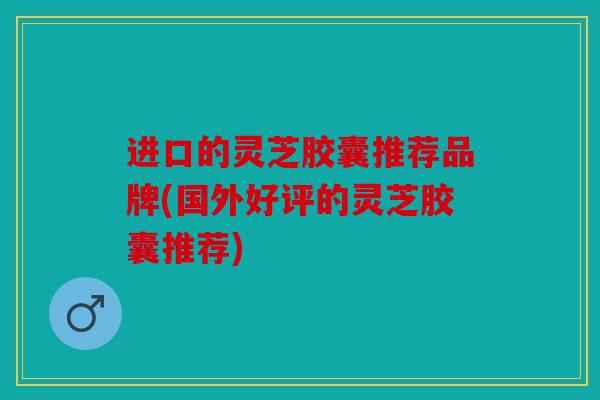 进口的灵芝胶囊推荐品牌(国外好评的灵芝胶囊推荐)