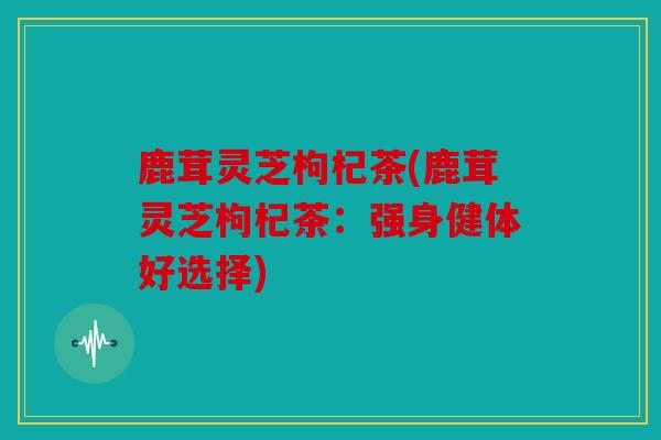 鹿茸灵芝枸杞茶(鹿茸灵芝枸杞茶：强身健体好选择)