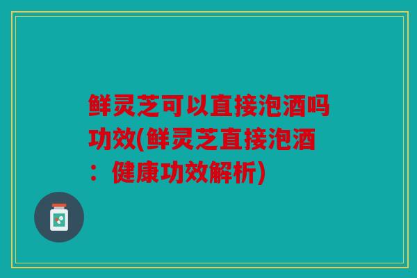 鲜灵芝可以直接泡酒吗功效(鲜灵芝直接泡酒：健康功效解析)