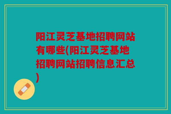 阳江灵芝基地招聘网站有哪些(阳江灵芝基地招聘网站招聘信息汇总)
