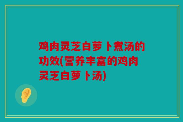 鸡肉灵芝白萝卜煮汤的功效(营养丰富的鸡肉灵芝白萝卜汤)