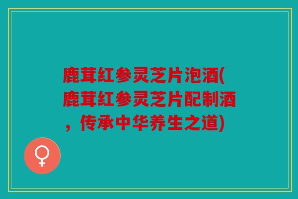 鹿茸红参灵芝片泡酒(鹿茸红参灵芝片配制酒，传承中华养生之道)