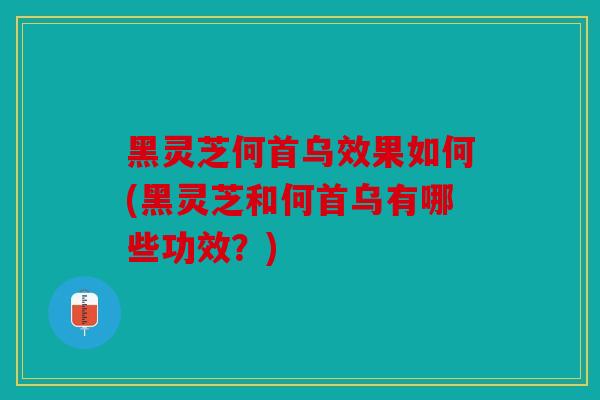 黑灵芝何首乌效果如何(黑灵芝和何首乌有哪些功效？)