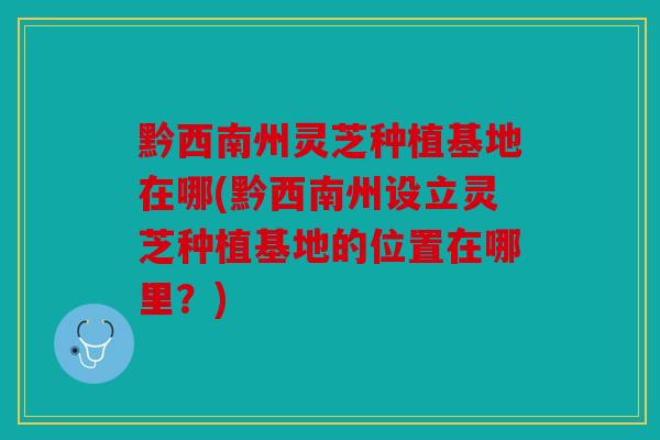 黔西南州灵芝种植基地在哪(黔西南州设立灵芝种植基地的位置在哪里？)