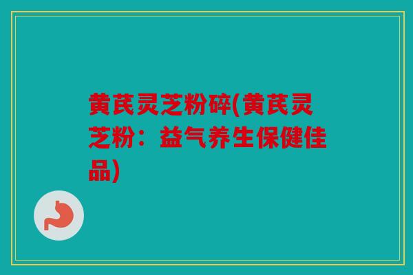 黄芪灵芝粉碎(黄芪灵芝粉：益气养生保健佳品)