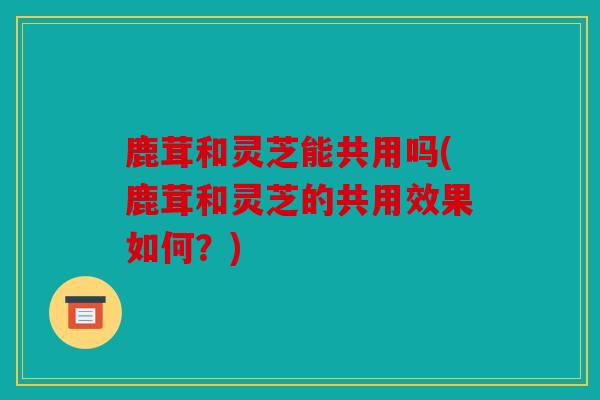 鹿茸和灵芝能共用吗(鹿茸和灵芝的共用效果如何？)