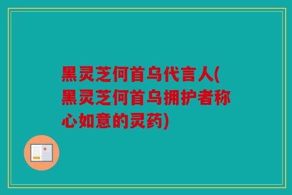 黑灵芝何首乌代言人(黑灵芝何首乌拥护者称心如意的灵药)