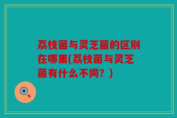 荔枝菌与灵芝菌的区别在哪里(荔枝菌与灵芝菌有什么不同？)