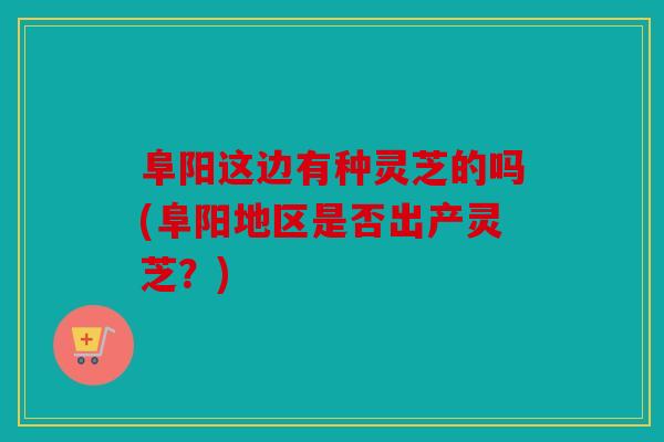 阜阳这边有种灵芝的吗(阜阳地区是否出产灵芝？)