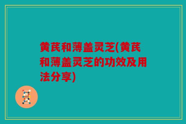 黄芪和薄盖灵芝(黄芪和薄盖灵芝的功效及用法分享)