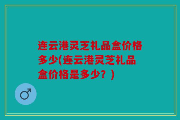 连云港灵芝礼品盒价格多少(连云港灵芝礼品盒价格是多少？)