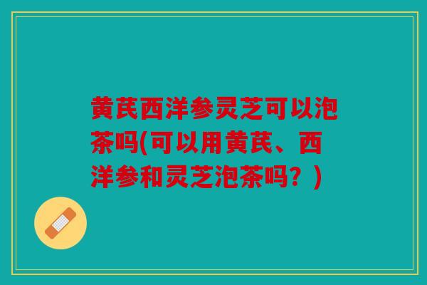 黄芪西洋参灵芝可以泡茶吗(可以用黄芪、西洋参和灵芝泡茶吗？)