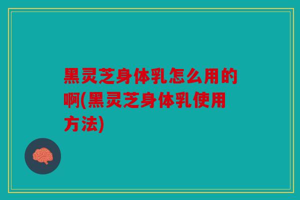 黑灵芝身体乳怎么用的啊(黑灵芝身体乳使用方法)