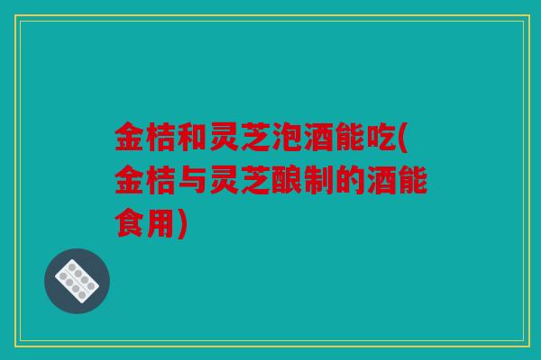 金桔和灵芝泡酒能吃(金桔与灵芝酿制的酒能食用)