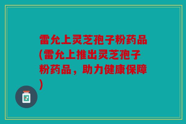 雷允上灵芝孢子粉药品(雷允上推出灵芝孢子粉药品，助力健康保障)