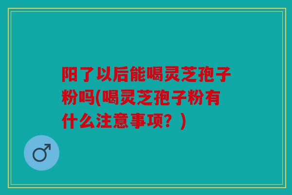 阳了以后能喝灵芝孢子粉吗(喝灵芝孢子粉有什么注意事项？)