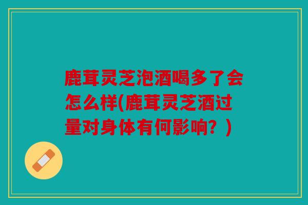 鹿茸灵芝泡酒喝多了会怎么样(鹿茸灵芝酒过量对身体有何影响？)