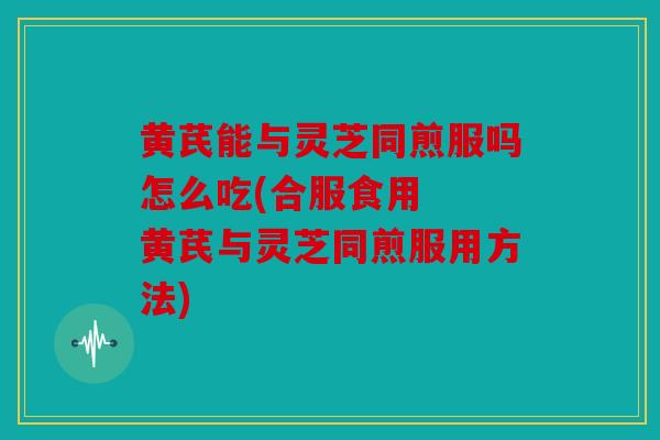 黄芪能与灵芝同煎服吗怎么吃(合服食用  黄芪与灵芝同煎服用方法)