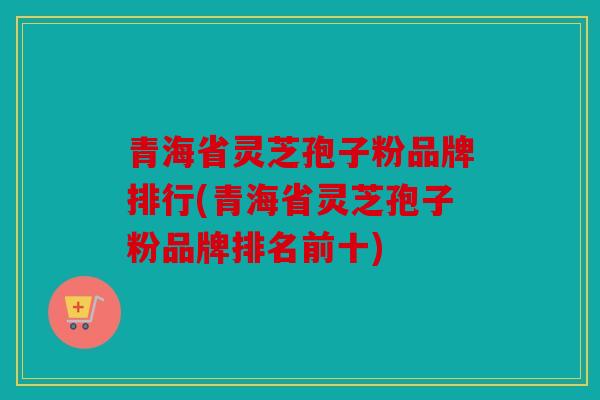 青海省灵芝孢子粉品牌排行(青海省灵芝孢子粉品牌排名前十)