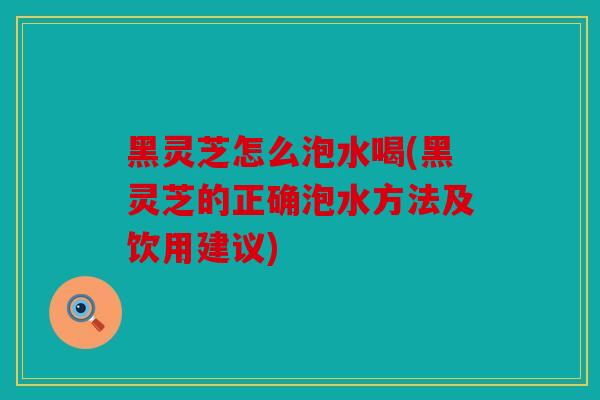 黑灵芝怎么泡水喝(黑灵芝的正确泡水方法及饮用建议)
