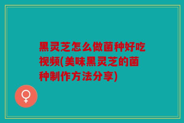 黑灵芝怎么做菌种好吃视频(美味黑灵芝的菌种制作方法分享)