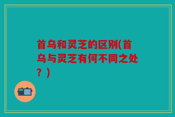 首乌和灵芝的区别(首乌与灵芝有何不同之处？)