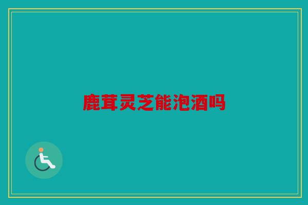 鹿茸灵芝能泡酒吗