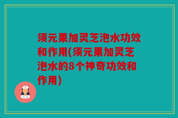须元果加灵芝泡水功效和作用(须元果加灵芝泡水的8个神奇功效和作用)