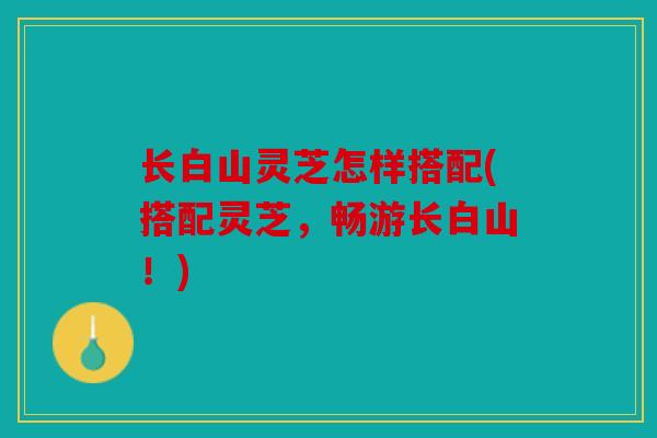 长白山灵芝怎样搭配(搭配灵芝，畅游长白山！)