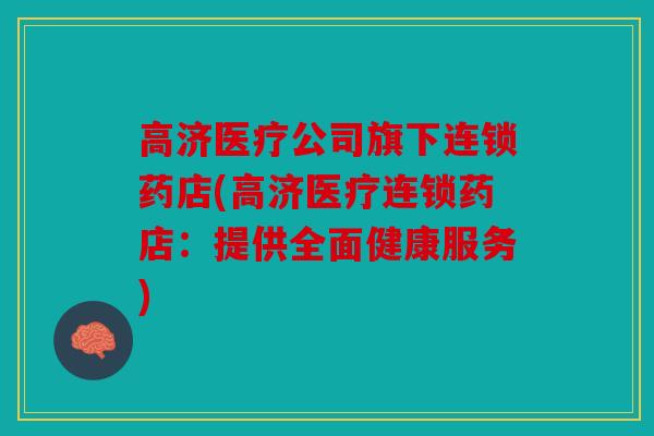 高济医疗公司旗下连锁药店(高济医疗连锁药店：提供全面健康服务)