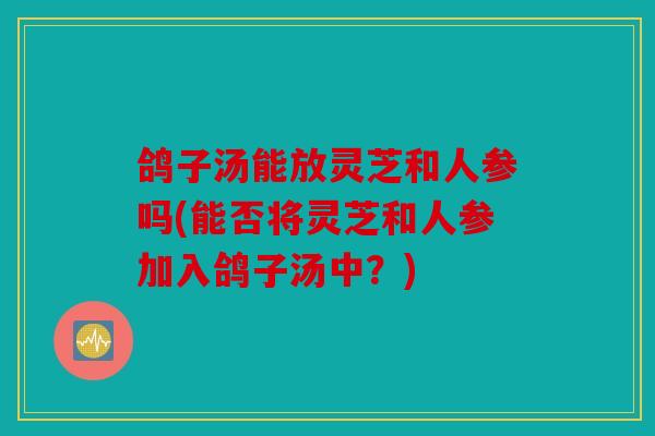 鸽子汤能放灵芝和人参吗(能否将灵芝和人参加入鸽子汤中？)
