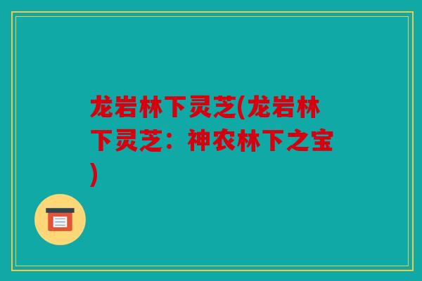 龙岩林下灵芝(龙岩林下灵芝：神农林下之宝)