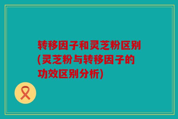 转移因子和灵芝粉区别(灵芝粉与转移因子的功效区别分析)