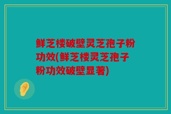 鲜芝楼破壁灵芝孢子粉功效(鲜芝楼灵芝孢子粉功效破壁显著)