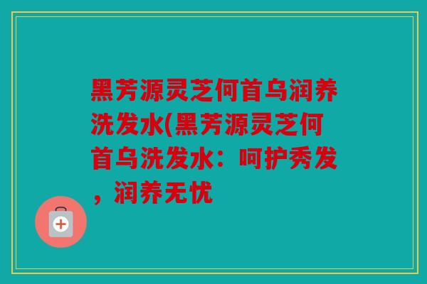 黑芳源灵芝何首乌润养洗发水(黑芳源灵芝何首乌洗发水：呵护秀发，润养无忧