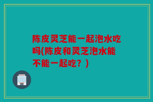 陈皮灵芝能一起泡水吃吗(陈皮和灵芝泡水能不能一起吃？)
