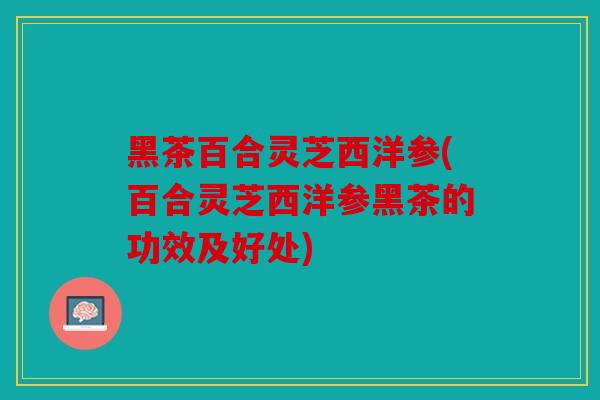 黑茶百合灵芝西洋参(百合灵芝西洋参黑茶的功效及好处)