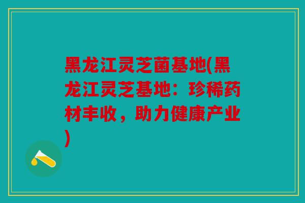 黑龙江灵芝菌基地(黑龙江灵芝基地：珍稀药材丰收，助力健康产业)