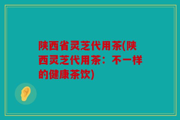 陕西省灵芝代用茶(陕西灵芝代用茶：不一样的健康茶饮)