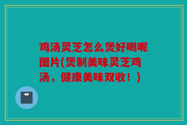 鸡汤灵芝怎么煲好喝呢图片(煲制美味灵芝鸡汤，健康美味双收！)