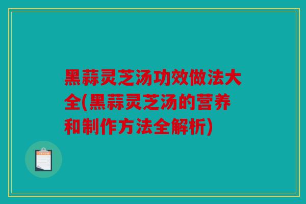 黑蒜灵芝汤功效做法大全(黑蒜灵芝汤的营养和制作方法全解析)